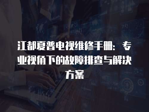 江都夏普電視維修手冊：專業視角下的故障排查與解決方案