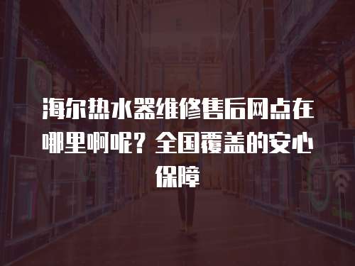 海爾熱水器維修售后網點在哪里啊呢？全國覆蓋的安心保障