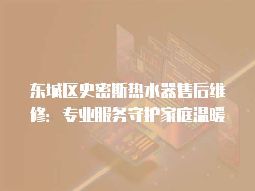 東城區(qū)史密斯熱水器售后維修：專業(yè)服務(wù)守護家庭溫暖