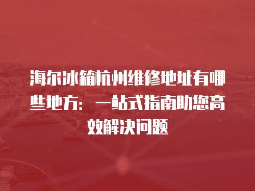 海爾冰箱杭州維修地址有哪些地方：一站式指南助您高效解決問題