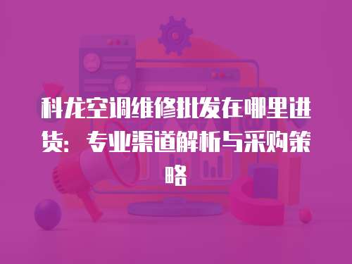 科龍空調(diào)維修批發(fā)在哪里進貨：專業(yè)渠道解析與采購策略