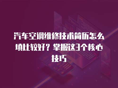 汽車空調維修技術簡歷怎么填比較好？掌握這3個核心技巧