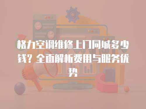 格力空調維修上門同城多少錢？全面解析費用與服務優勢