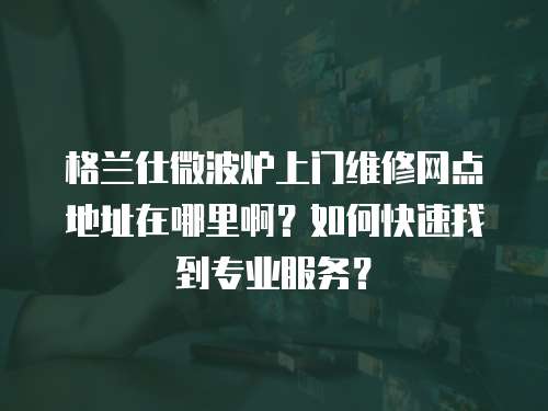 格蘭仕微波爐上門維修網(wǎng)點地址在哪里啊？如何快速找到專業(yè)服務(wù)？