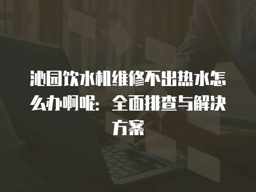 沁園飲水機維修不出熱水怎么辦啊呢：全面排查與解決方案
