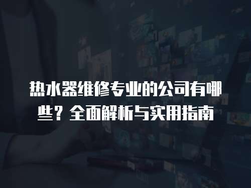 熱水器維修專業(yè)的公司有哪些？全面解析與實(shí)用指南