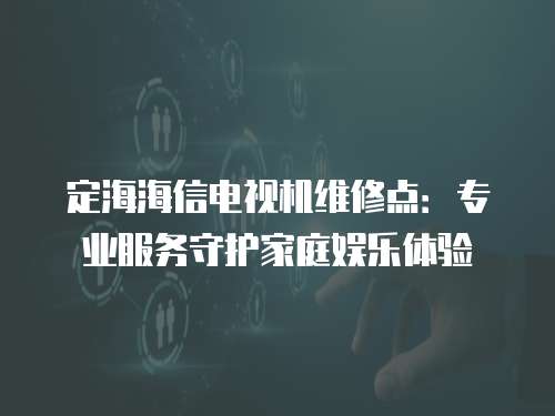 定海海信電視機(jī)維修點(diǎn)：專業(yè)服務(wù)守護(hù)家庭娛樂(lè)體驗(yàn)