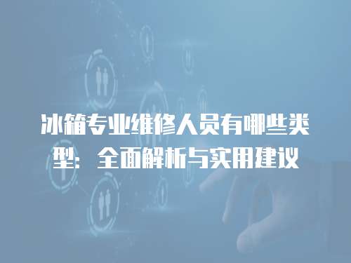 冰箱專業維修人員有哪些類型：全面解析與實用建議