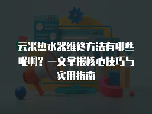 云米熱水器維修方法有哪些呢啊？一文掌握核心技巧與實用指南
