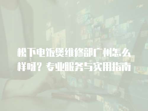 松下電飯煲維修部廣州怎么樣呀？專業(yè)服務(wù)與實(shí)用指南