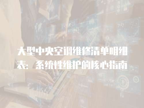 大型中央空調(diào)維修清單明細(xì)表：系統(tǒng)性維護(hù)的核心指南