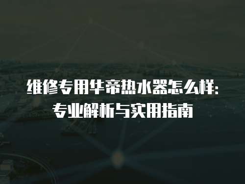 維修專用華帝熱水器怎么樣：專業(yè)解析與實用指南