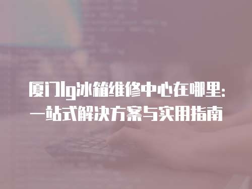 廈門lg冰箱維修中心在哪里：一站式解決方案與實用指南