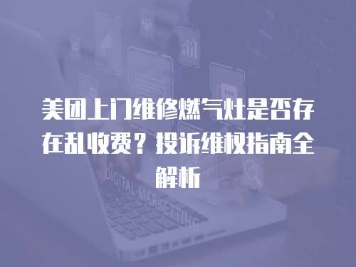 美團上門維修燃氣灶是否存在亂收費？投訴維權指南全解析