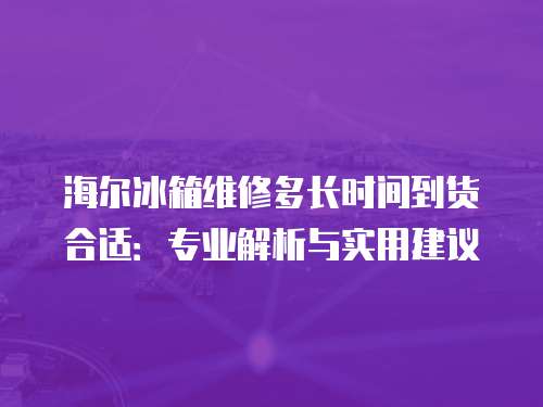 海爾冰箱維修多長時間到貨合適：專業(yè)解析與實用建議