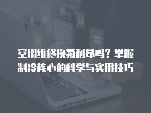 空調(diào)維修換氟利昂嗎？掌握制冷核心的科學(xué)與實(shí)用技巧