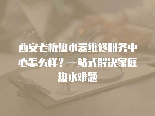 西安老板熱水器維修服務中心怎么樣？一站式解決家庭熱水難題