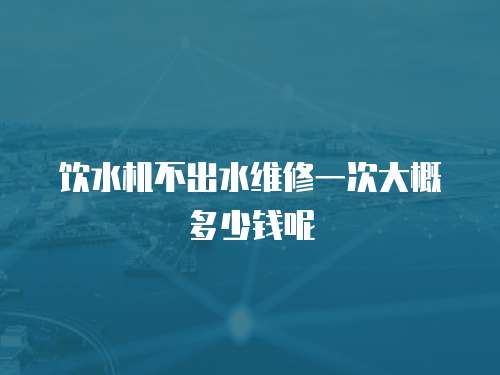 飲水機不出水維修一次大概多少錢呢