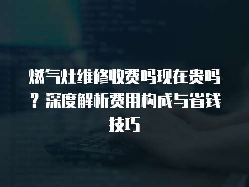 燃氣灶維修收費嗎現在貴嗎？深度解析費用構成與省錢技巧