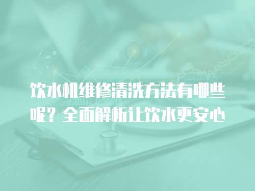 飲水機維修清洗方法有哪些呢？全面解析讓飲水更安心