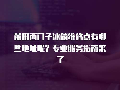 莆田西門子冰箱維修點有哪些地址呢？專業服務指南來了
