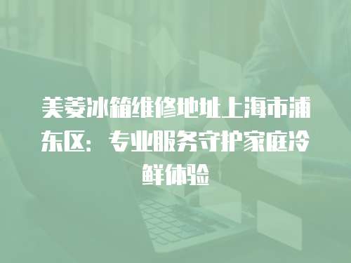 美菱冰箱維修地址上海市浦東區(qū)：專業(yè)服務(wù)守護家庭冷鮮體驗