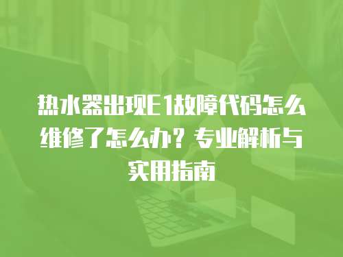 熱水器出現(xiàn)E1故障代碼怎么維修了怎么辦？專(zhuān)業(yè)解析與實(shí)用指南
