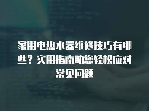 家用電熱水器維修技巧有哪些？實用指南助您輕松應對常見問題