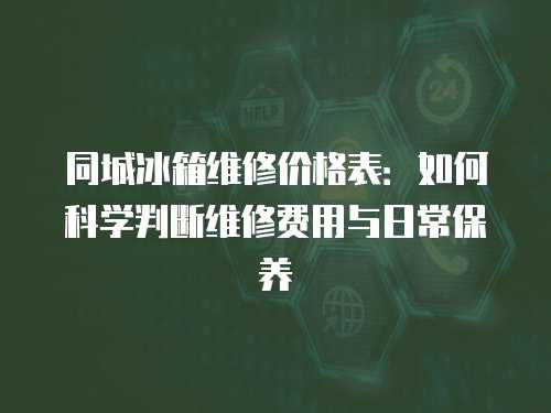 同城冰箱維修價格表：如何科學判斷維修費用與日常保養(yǎng)