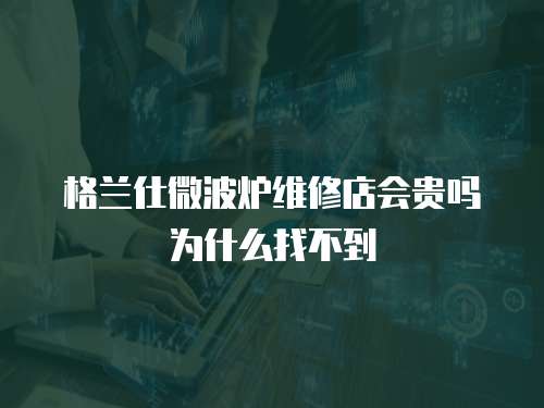 格蘭仕微波爐維修店會貴嗎為什么找不到
