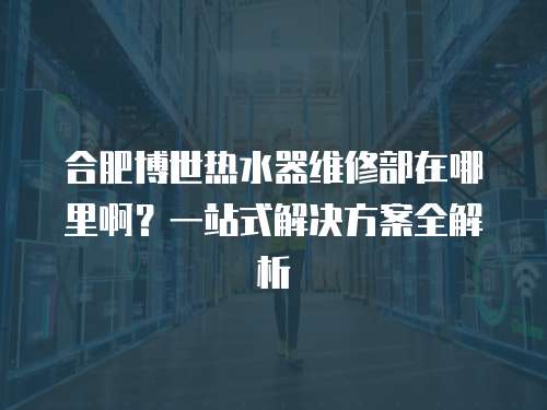合肥博世熱水器維修部在哪里啊？一站式解決方案全解析