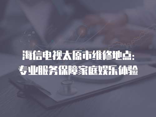 海信電視太原市維修地點：專業服務保障家庭娛樂體驗
