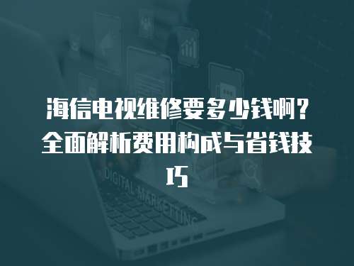 海信電視維修要多少錢啊？全面解析費用構成與省錢技巧