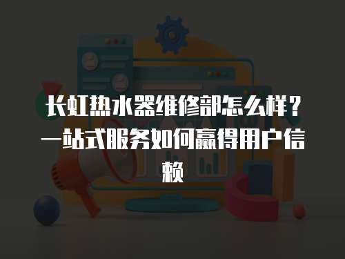 長(zhǎng)虹熱水器維修部怎么樣？一站式服務(wù)如何贏得用戶信賴