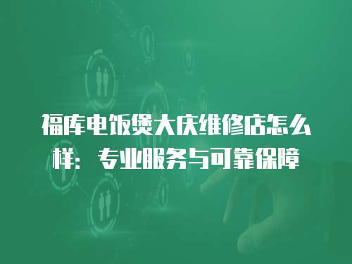 福庫(kù)電飯煲大慶維修店怎么樣：專業(yè)服務(wù)與可靠保障