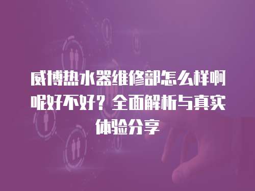 威博熱水器維修部怎么樣啊呢好不好？全面解析與真實體驗分享