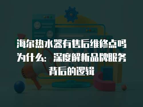 海爾熱水器有售后維修點(diǎn)嗎為什么：深度解析品牌服務(wù)背后的邏輯