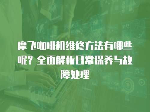 摩飛咖啡機維修方法有哪些呢？全面解析日常保養與故障處理
