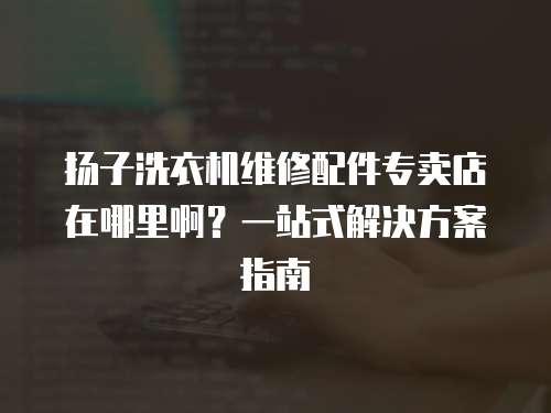 揚子洗衣機維修配件專賣店在哪里啊？一站式解決方案指南