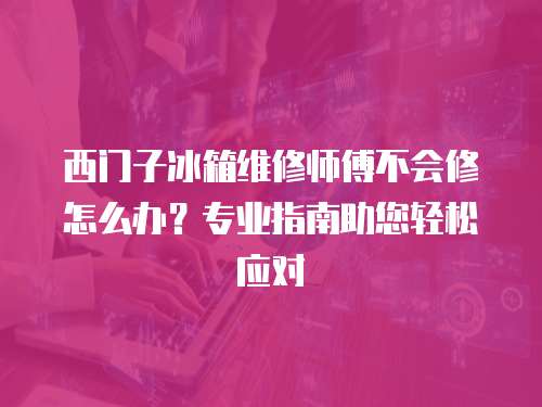 西門子冰箱維修師傅不會修怎么辦？專業指南助您輕松應對