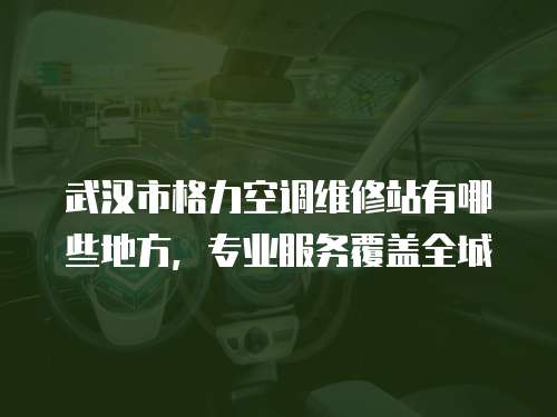 武漢市格力空調維修站有哪些地方，專業服務覆蓋全城