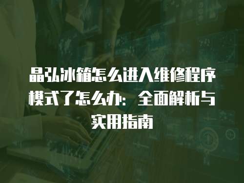 晶弘冰箱怎么進(jìn)入維修程序模式了怎么辦：全面解析與實(shí)用指南