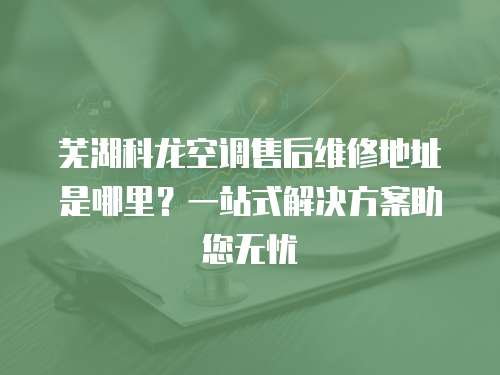 蕪湖科龍空調售后維修地址是哪里？一站式解決方案助您無憂