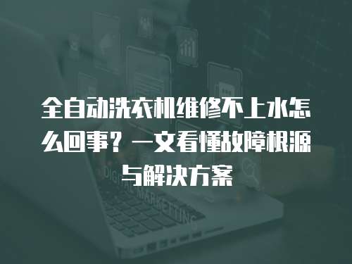 全自動洗衣機維修不上水怎么回事？一文看懂故障根源與解決方案
