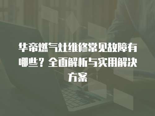 華帝燃氣灶維修常見故障有哪些？全面解析與實用解決方案