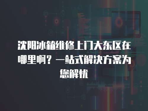 沈陽冰箱維修上門大東區在哪里啊？一站式解決方案為您解憂
