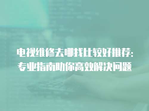 電視維修去哪找比較好推薦：專業(yè)指南助你高效解決問(wèn)題