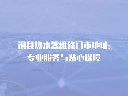 滑縣熱水器維修門市地址：專業(yè)服務(wù)與貼心保障