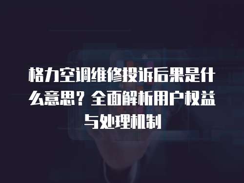 格力空調維修投訴后果是什么意思？全面解析用戶權益與處理機制