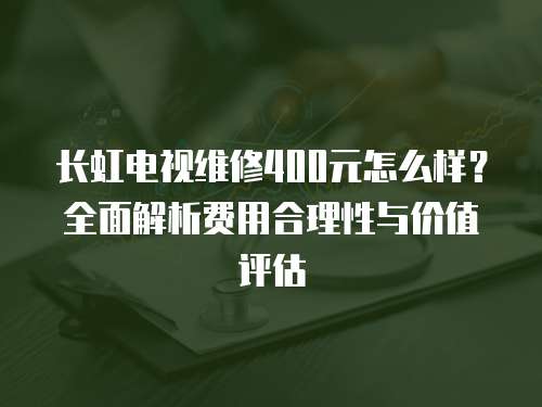 長虹電視維修400元怎么樣？全面解析費用合理性與價值評估